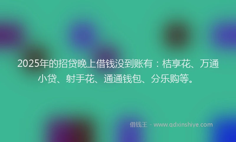 2025年的招贷晚上借钱没到账有：桔享花、万通小贷、射手花、通通钱包、分乐购等。