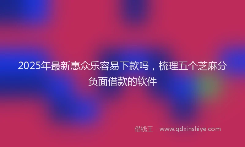 2025年最新惠众乐容易下款吗，梳理五个芝麻分负面借款的软件