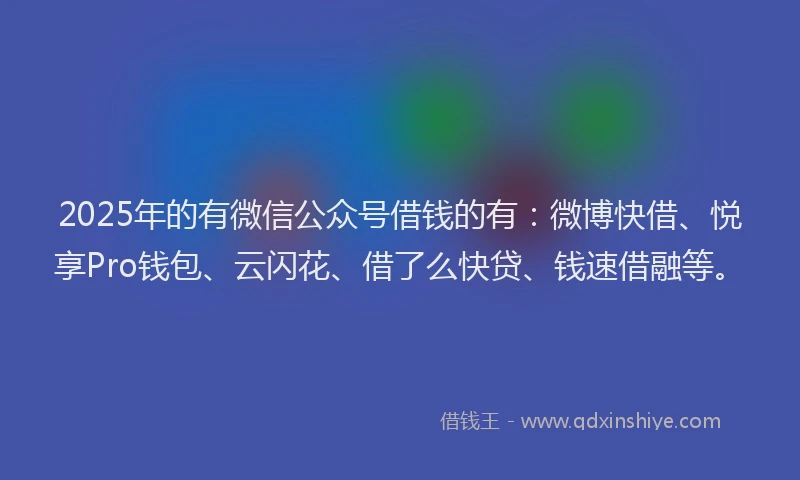 2025年的有微信公众号借钱的有：微博快借、悦享Pro钱包、云闪花、借了么快贷、钱速借融等。