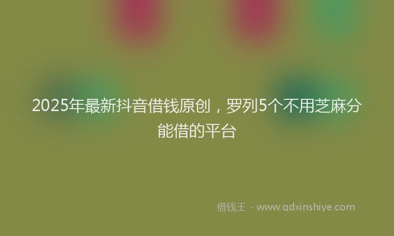 2025年最新抖音借钱原创，罗列5个不用芝麻分能借的平台