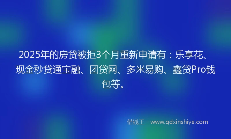 2025年的房贷被拒3个月重新申请有：乐享花、现金秒贷通宝融、团贷网、多米易购、鑫贷Pro钱包等。