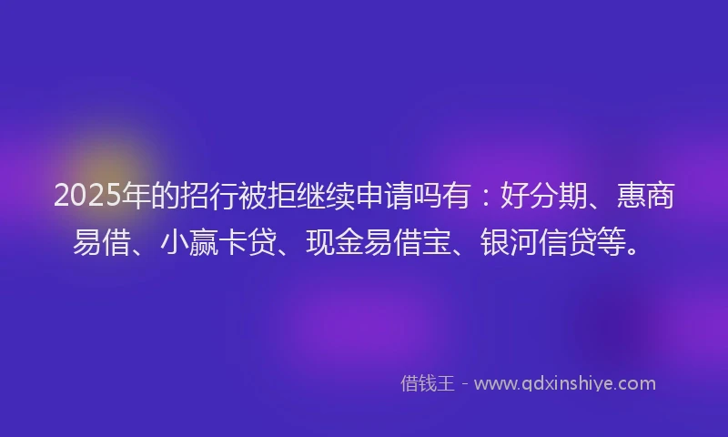 2025年的招行被拒继续申请吗有：好分期、惠商易借、小赢卡贷、现金易借宝、银河信贷等。