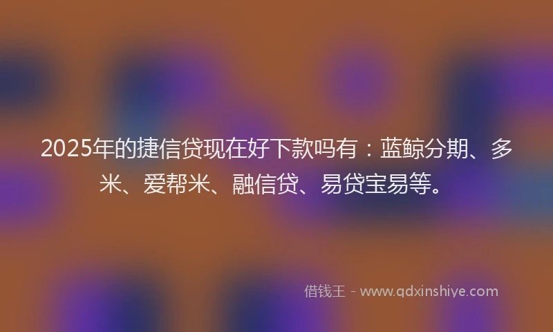 2025年的捷信贷现在好下款吗有：蓝鲸分期、多米、爱帮米、融信贷、易贷宝易等。