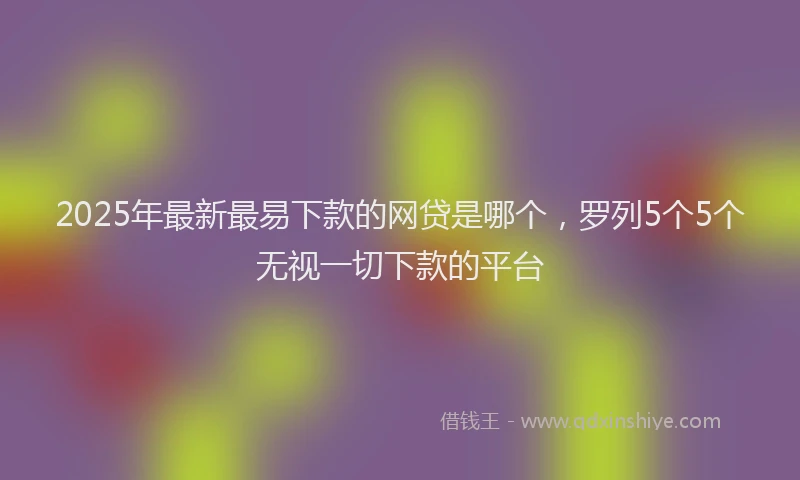 2025年最新最易下款的网贷是哪个，罗列5个5个无视一切下款的平台