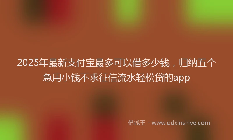 2025年最新支付宝最多可以借多少钱，归纳五个急用小钱不求征信流水轻松贷的app