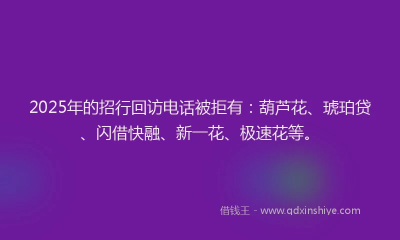 2025年的招行回访电话被拒有：葫芦花、琥珀贷、闪借快融、新一花、极速花等。