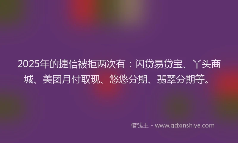 2025年的捷信被拒两次有：闪贷易贷宝、丫头商城、美团月付取现、悠悠分期、翡翠分期等。