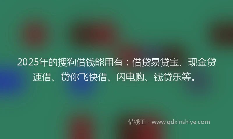 2025年的搜狗借钱能用有：借贷易贷宝、现金贷速借、贷你飞快借、闪电购、钱贷乐等。