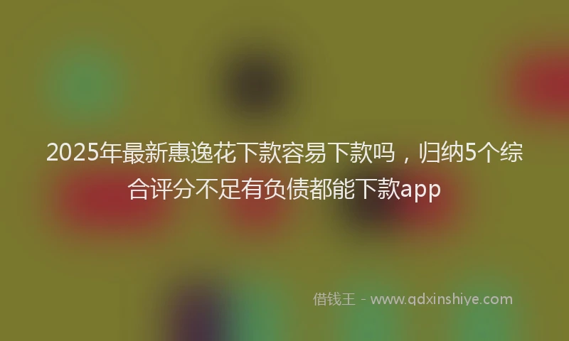 2025年最新惠逸花下款容易下款吗，归纳5个综合评分不足有负债都能下款app