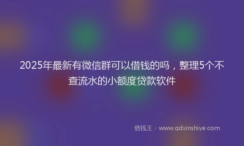 2025年最新有微信群可以借钱的吗，整理5个不查流水的小额度贷款软件