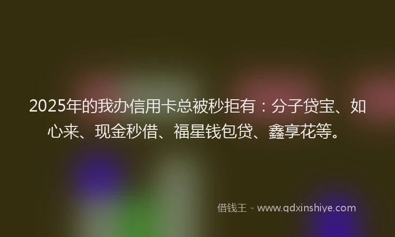 2025年的我办信用卡总被秒拒有：分子贷宝、如心来、现金秒借、福星钱包贷、鑫享花等。