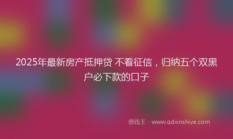 2025年最新房产抵押贷 不看征信，归纳五个双黑户必下款的口子