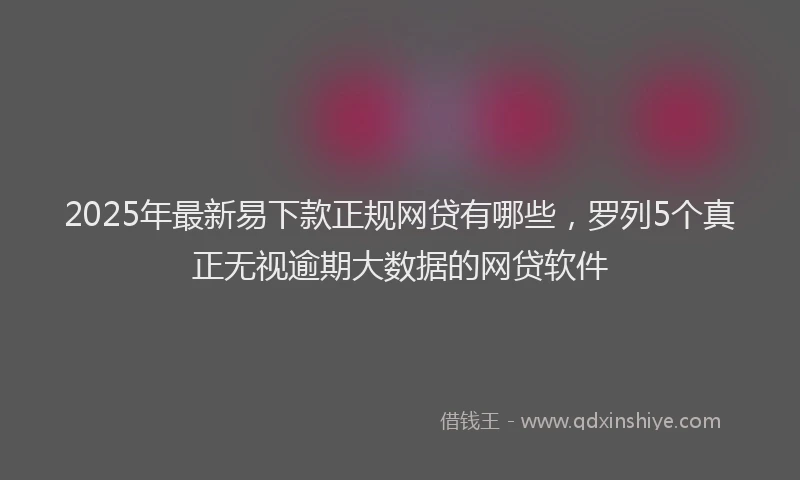 2025年最新易下款正规网贷有哪些，罗列5个真正无视逾期大数据的网贷软件