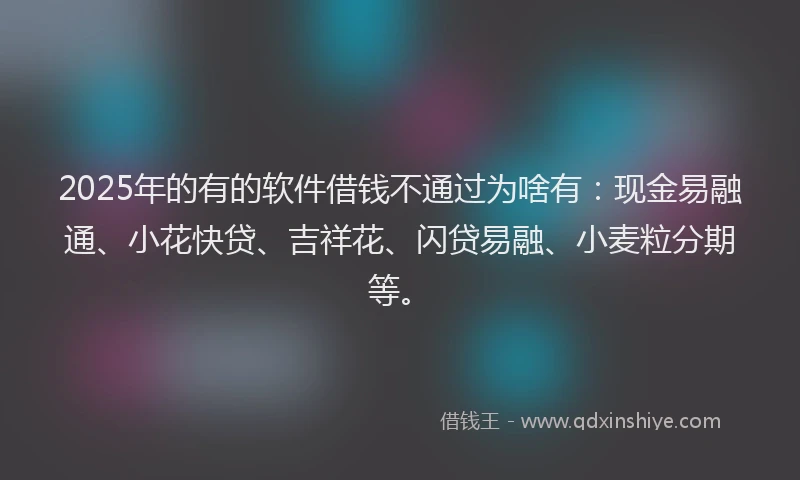 2025年的有的软件借钱不通过为啥有：现金易融通、小花快贷、吉祥花、闪贷易融、小麦粒分期等。