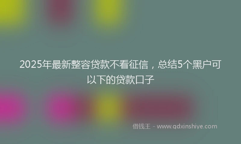 2025年最新整容贷款不看征信,总结5个黑户可以下的贷款口子