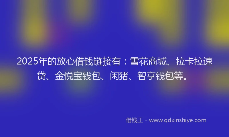 2025年的放心借钱链接有：雪花商城、拉卡拉速贷、金悦宝钱包、闲猪、智享钱包等。