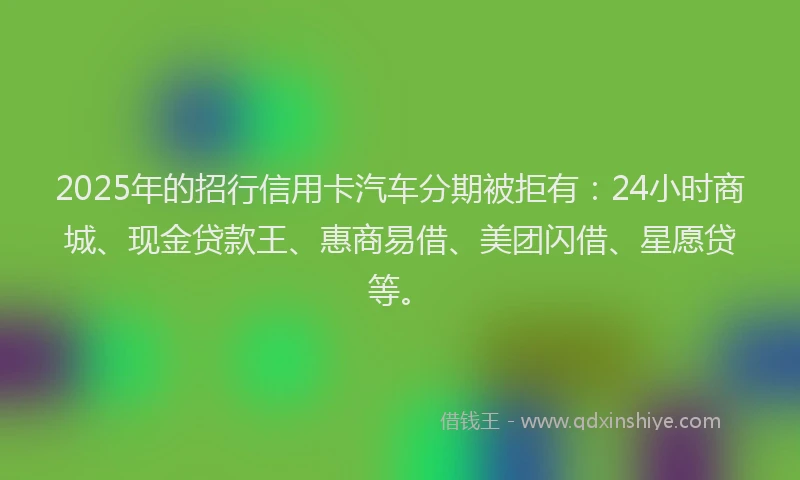 2025年的招行信用卡汽车分期被拒有：24小时商城、现金贷款王、惠商易借、美团闪借、星愿贷等。