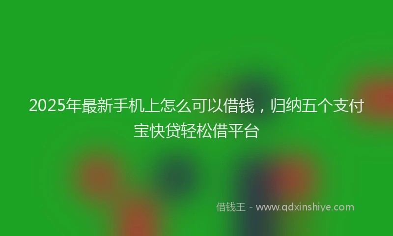 2025年最新手机上怎么可以借钱，归纳五个支付宝快贷轻松借平台