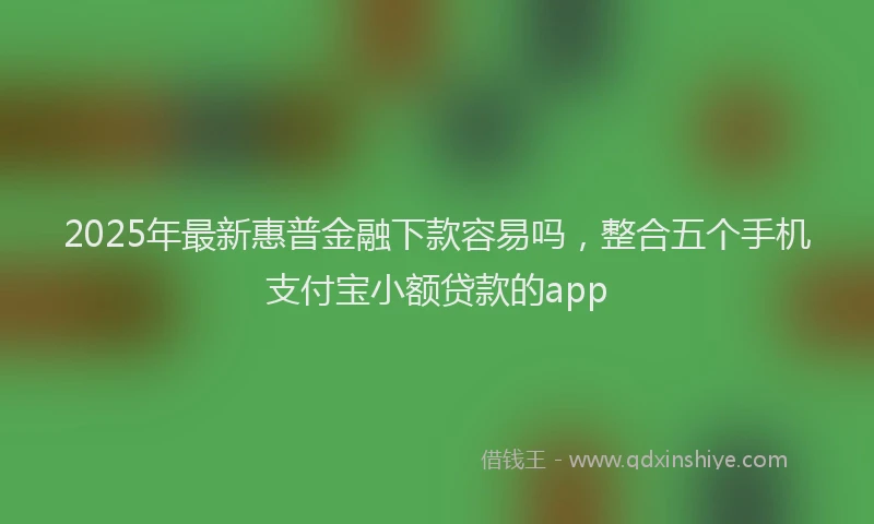 2025年最新惠普金融下款容易吗，整合五个手机支付宝小额贷款的app