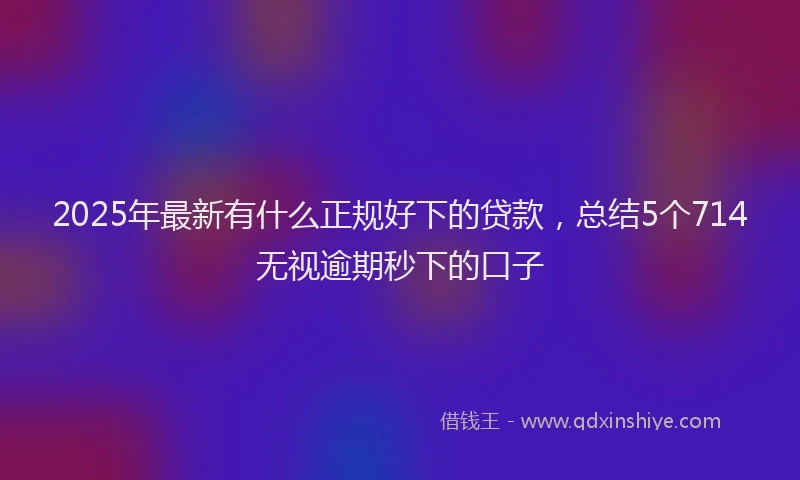2025年最新有什么正规好下的贷款，总结5个714无视逾期秒下的口子