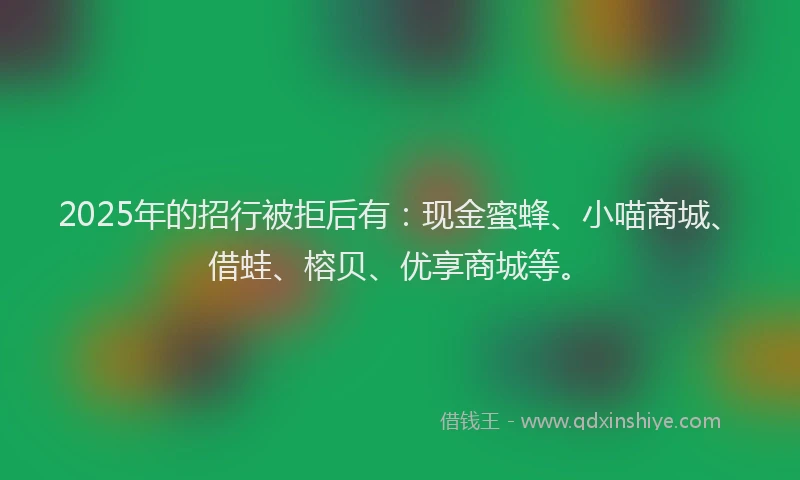 2025年的招行被拒后有：现金蜜蜂、小喵商城、借蛙、榕贝、优享商城等。