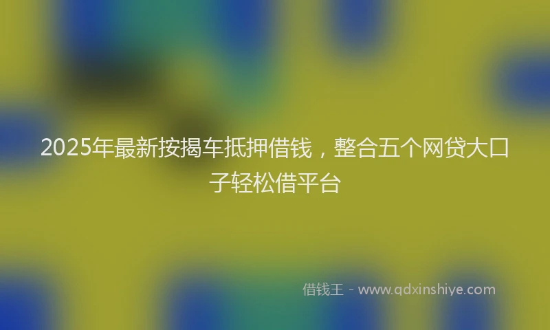 2025年最新按揭车抵押借钱，整合五个网贷大口子轻松借平台