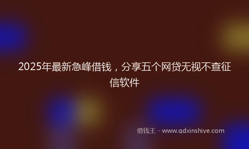 2025年最新急峰借钱，分享五个网贷无视不查征信软件