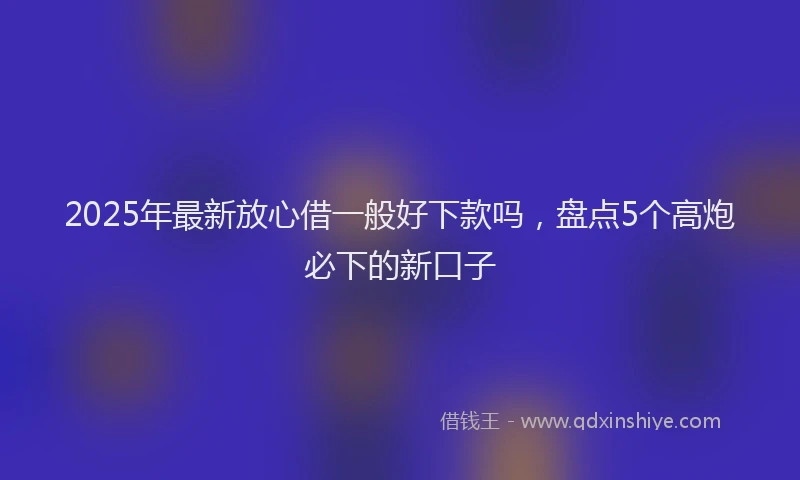 2025年最新放心借一般好下款吗，盘点5个高炮必下的新口子