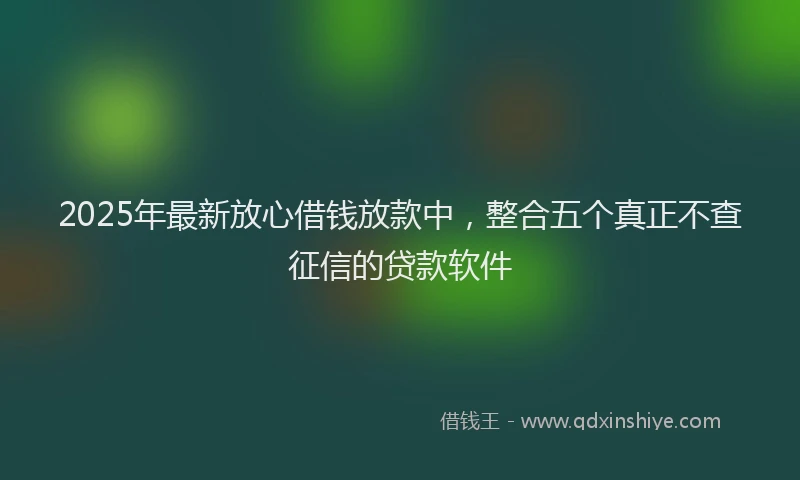 2025年最新放心借钱放款中，整合五个真正不查征信的贷款软件