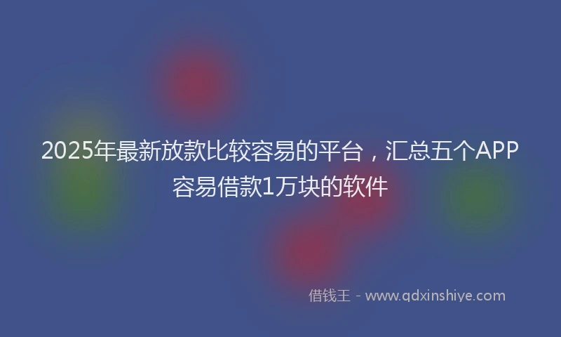 2025年最新放款比较容易的平台，汇总五个APP容易借款1万块的软件