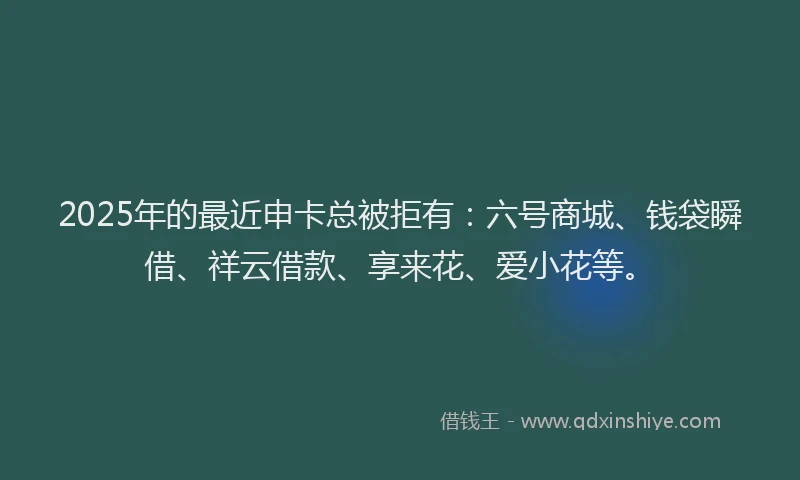 2025年的最近申卡总被拒有：六号商城、钱袋瞬借、祥云借款、享来花、爱小花等。