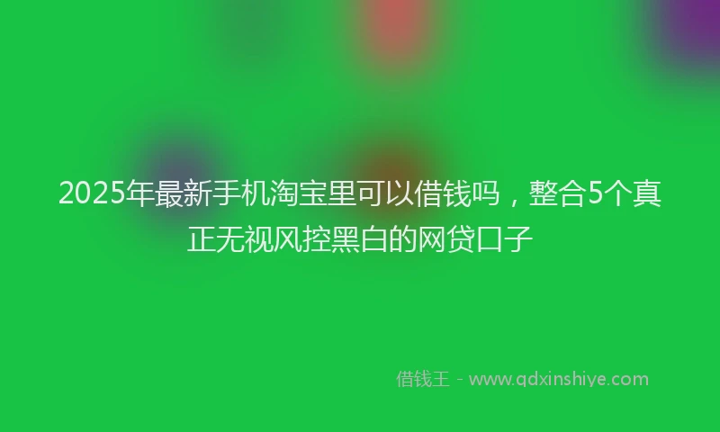 2025年最新手机淘宝里可以借钱吗，整合5个真正无视风控黑白的网贷口子