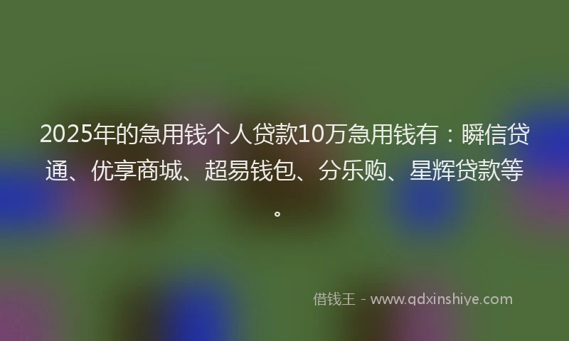 2025年的急用钱个人贷款10万急用钱有：瞬信贷通、优享商城、超易钱包、分乐购、星辉贷款等。