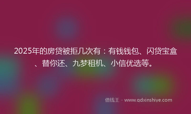 2025年的房贷被拒几次有：有钱钱包、闪贷宝盒、替你还、九梦租机、小信优选等。