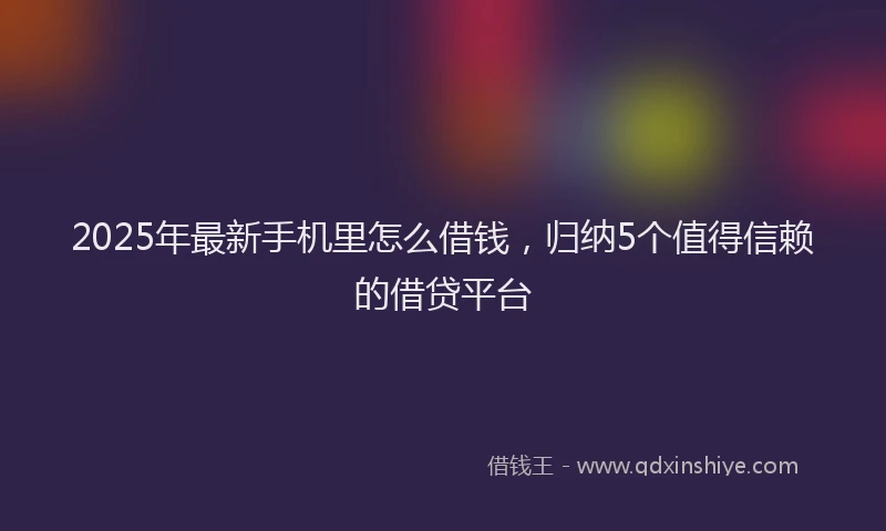 2025年最新手机里怎么借钱，归纳5个值得信赖的借贷平台