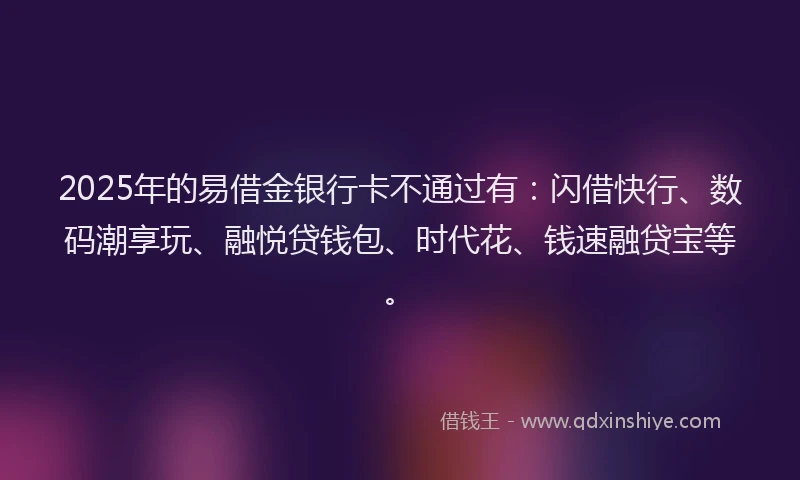 2025年的易借金银行卡不通过有：闪借快行、数码潮享玩、融悦贷钱包、时代花、钱速融贷宝等。
