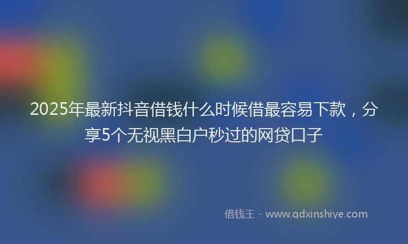 2025年最新抖音借钱什么时候借最容易下款，分享5个无视黑白户秒过的网贷口子
