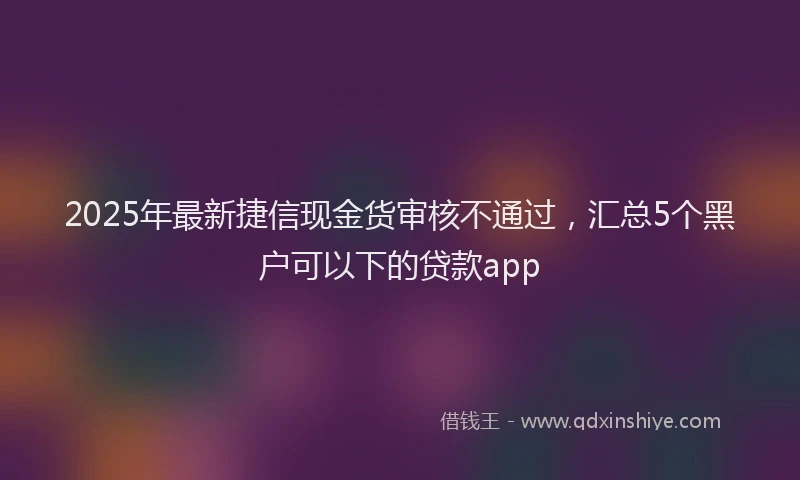 2025年最新捷信现金货审核不通过，汇总5个黑户可以下的贷款app