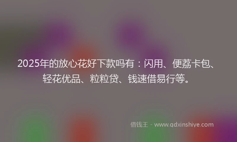 2025年的放心花好下款吗有：闪用、便荔卡包、轻花优品、粒粒贷、钱速借易行等。