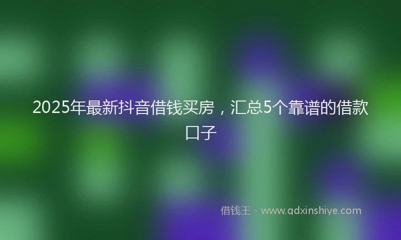 2025年最新抖音借钱买房，汇总5个靠谱的借款口子