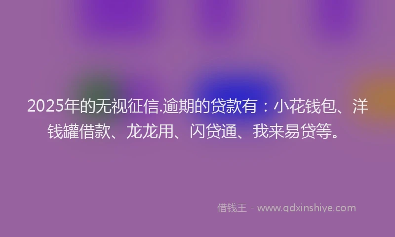 2025年的无视征信.逾期的贷款有：小花钱包、洋钱罐借款、龙龙用、闪贷通、我来易贷等。