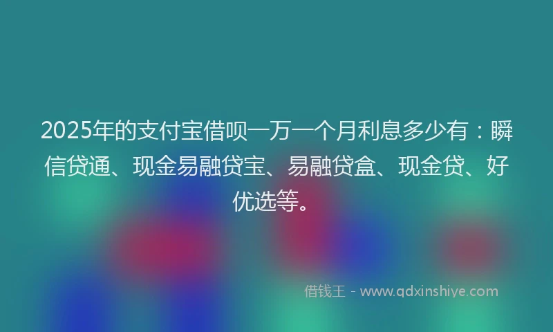 2025年的支付宝借呗一万一个月利息多少有：瞬信贷通、现金易融贷宝、易融贷盒、现金贷、好优选等。