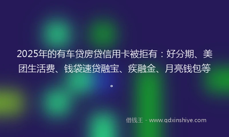 2025年的有车贷房贷信用卡被拒有：好分期、美团生活费、钱袋速贷融宝、疾融金、月亮钱包等。