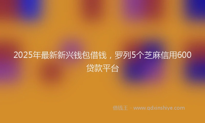 2025年最新新兴钱包借钱,罗列5个芝麻信用600贷款平台