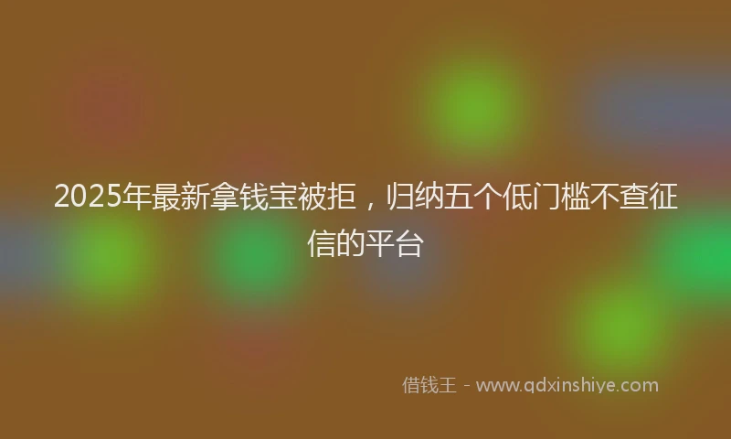 2025年最新拿钱宝被拒，归纳五个低门槛不查征信的平台