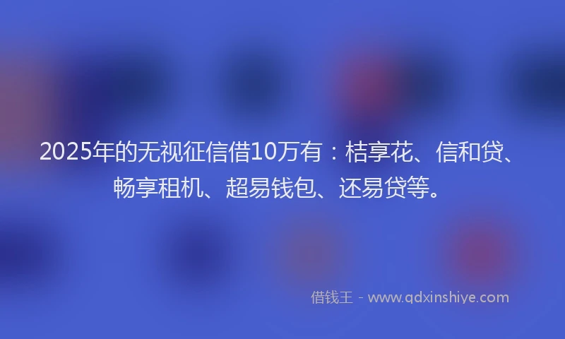 2025年的无视征信借10万有：桔享花、信和贷、畅享租机、超易钱包、还易贷等。