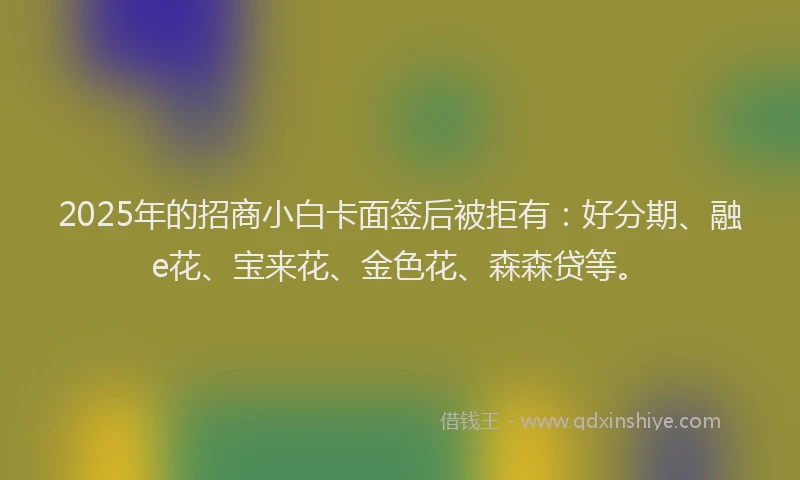 2025年的招商小白卡面签后被拒有：好分期、融e花、宝来花、金色花、森森贷等。