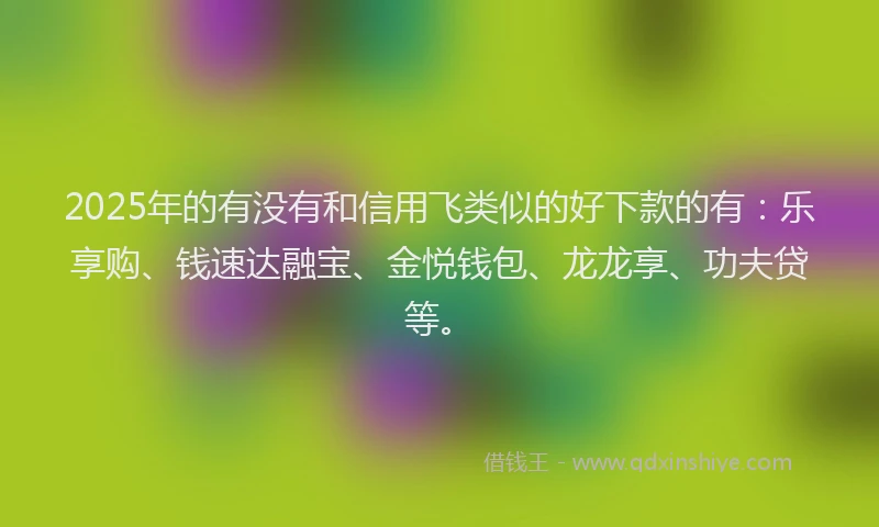 2025年的有没有和信用飞类似的好下款的有：乐享购、钱速达融宝、金悦钱包、龙龙享、功夫贷等。