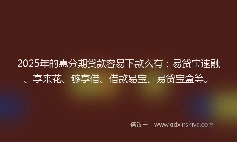 2025年的惠分期贷款容易下款么有：易贷宝速融、享来花、够享借、借款易宝、易贷宝盒等。