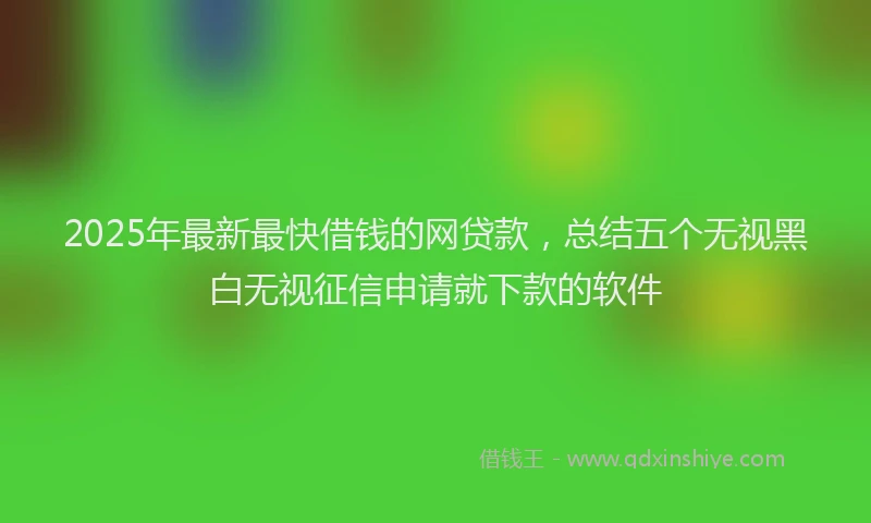 2025年最新最快借钱的网贷款，总结五个无视黑白无视征信申请就下款的软件